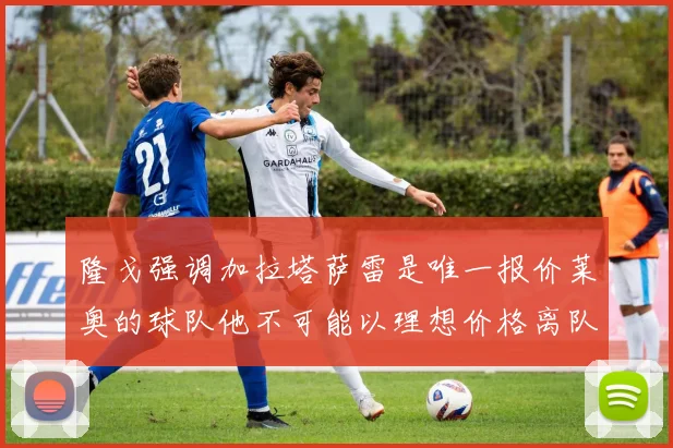 隆戈强调加拉塔萨雷是唯一报价莱奥的球队他不可能以理想价格离队
