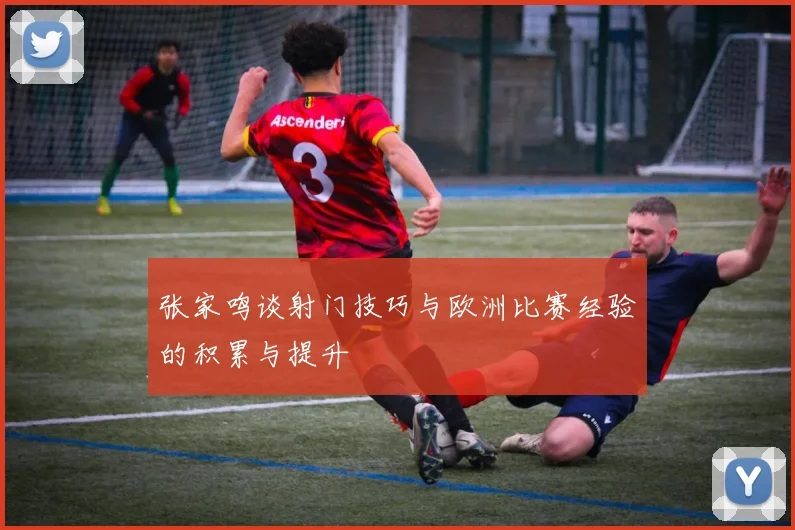 张家鸣谈射门技巧与欧洲比赛经验的积累与提升