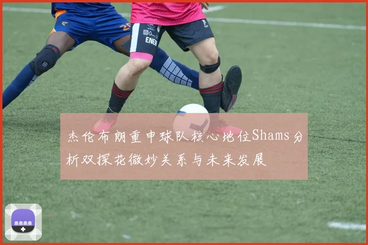 杰伦布朗重申球队核心地位Shams分析双探花微妙关系与未来发展