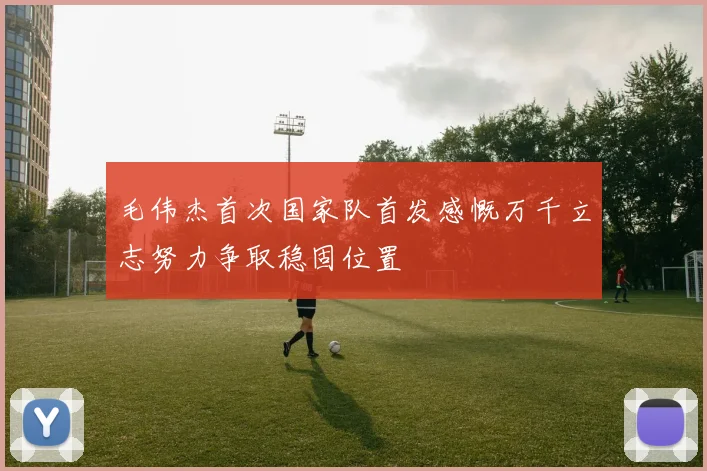 毛伟杰首次国家队首发感慨万千立志努力争取稳固位置