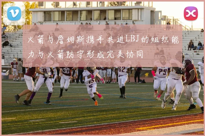 火箭与詹姆斯携手共进LBJ的组织能力与火箭防守形成完美协同