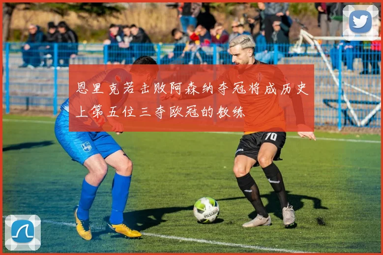恩里克若击败阿森纳夺冠将成历史上第五位三夺欧冠的教练