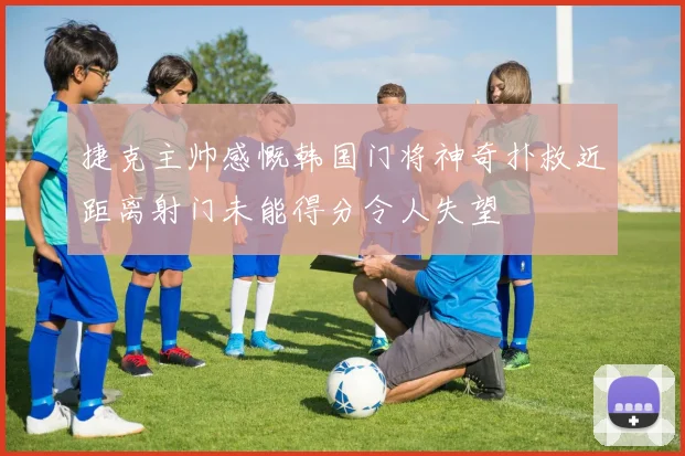 捷克主帅感慨韩国门将神奇扑救近距离射门未能得分令人失望