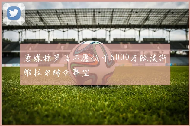 意媒称罗马不愿低于6000万欧谈斯维拉尔转会事宜