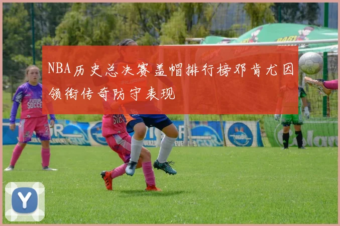 NBA历史总决赛盖帽排行榜邓肯尤因领衔传奇防守表现