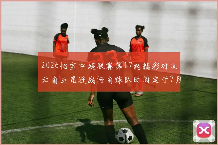 2026怡宝中超联赛第17轮精彩对决云南玉昆迎战河南球队时间定于7月3日晚上20点