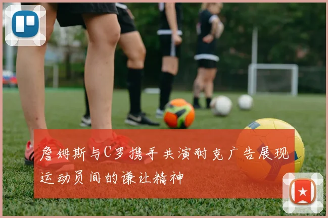 詹姆斯与C罗携手共演耐克广告展现运动员间的谦让精神