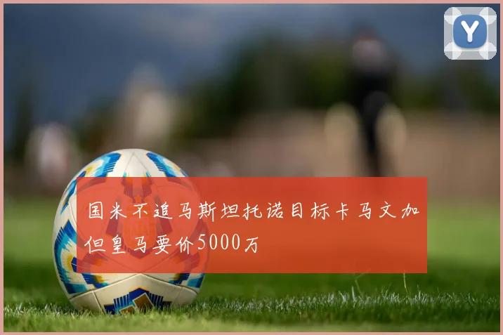 国米不追马斯坦托诺目标卡马文加但皇马要价5000万